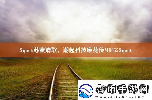 &quot;苏蜜清歌潮起科技麻花传MD055&quot;